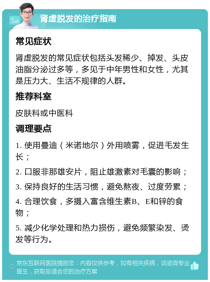 肾虚脱发的治疗指南 常见症状 肾虚脱发的常见症状包括头发稀少、掉发、头皮油脂分泌过多等，多见于中年男性和女性，尤其是压力大、生活不规律的人群。 推荐科室 皮肤科或中医科 调理要点 1. 使用曼迪（米诺地尔）外用喷雾，促进毛发生长； 2. 口服非那雄安片，阻止雄激素对毛囊的影响； 3. 保持良好的生活习惯，避免熬夜、过度劳累； 4. 合理饮食，多摄入富含维生素B、E和锌的食物； 5. 减少化学处理和热力损伤，避免频繁染发、烫发等行为。