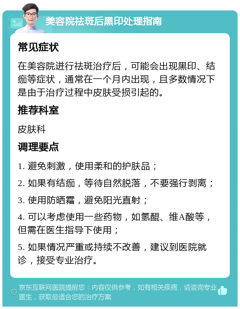 美容院祛斑后黑印处理指南 常见症状 在美容院进行祛斑治疗后，可能会出现黑印、结痂等症状，通常在一个月内出现，且多数情况下是由于治疗过程中皮肤受损引起的。 推荐科室 皮肤科 调理要点 1. 避免刺激，使用柔和的护肤品； 2. 如果有结痂，等待自然脱落，不要强行剥离； 3. 使用防晒霜，避免阳光直射； 4. 可以考虑使用一些药物，如氢醌、维A酸等，但需在医生指导下使用； 5. 如果情况严重或持续不改善，建议到医院就诊，接受专业治疗。