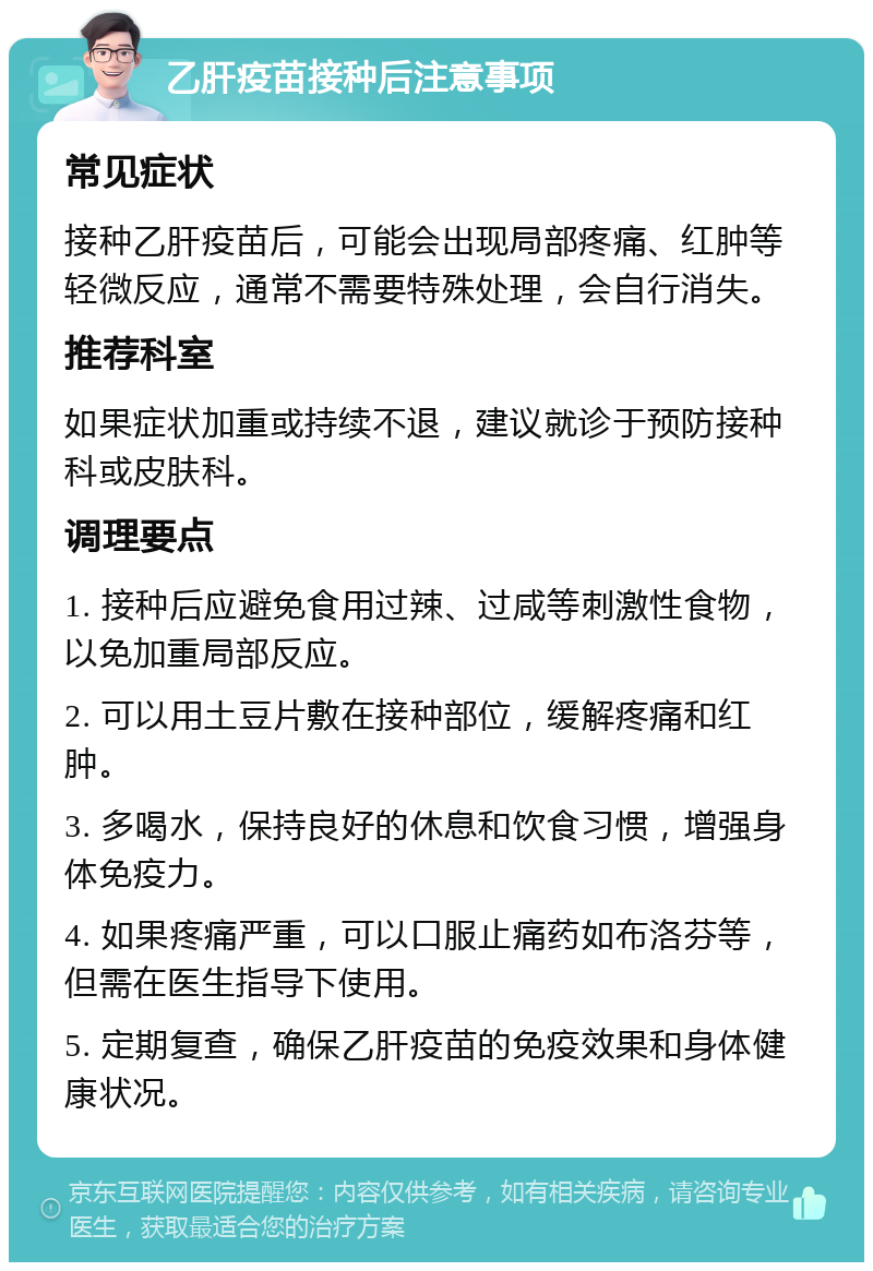 乙肝疫苗接种后注意事项 常见症状 接种乙肝疫苗后，可能会出现局部疼痛、红肿等轻微反应，通常不需要特殊处理，会自行消失。 推荐科室 如果症状加重或持续不退，建议就诊于预防接种科或皮肤科。 调理要点 1. 接种后应避免食用过辣、过咸等刺激性食物，以免加重局部反应。 2. 可以用土豆片敷在接种部位，缓解疼痛和红肿。 3. 多喝水，保持良好的休息和饮食习惯，增强身体免疫力。 4. 如果疼痛严重，可以口服止痛药如布洛芬等，但需在医生指导下使用。 5. 定期复查，确保乙肝疫苗的免疫效果和身体健康状况。