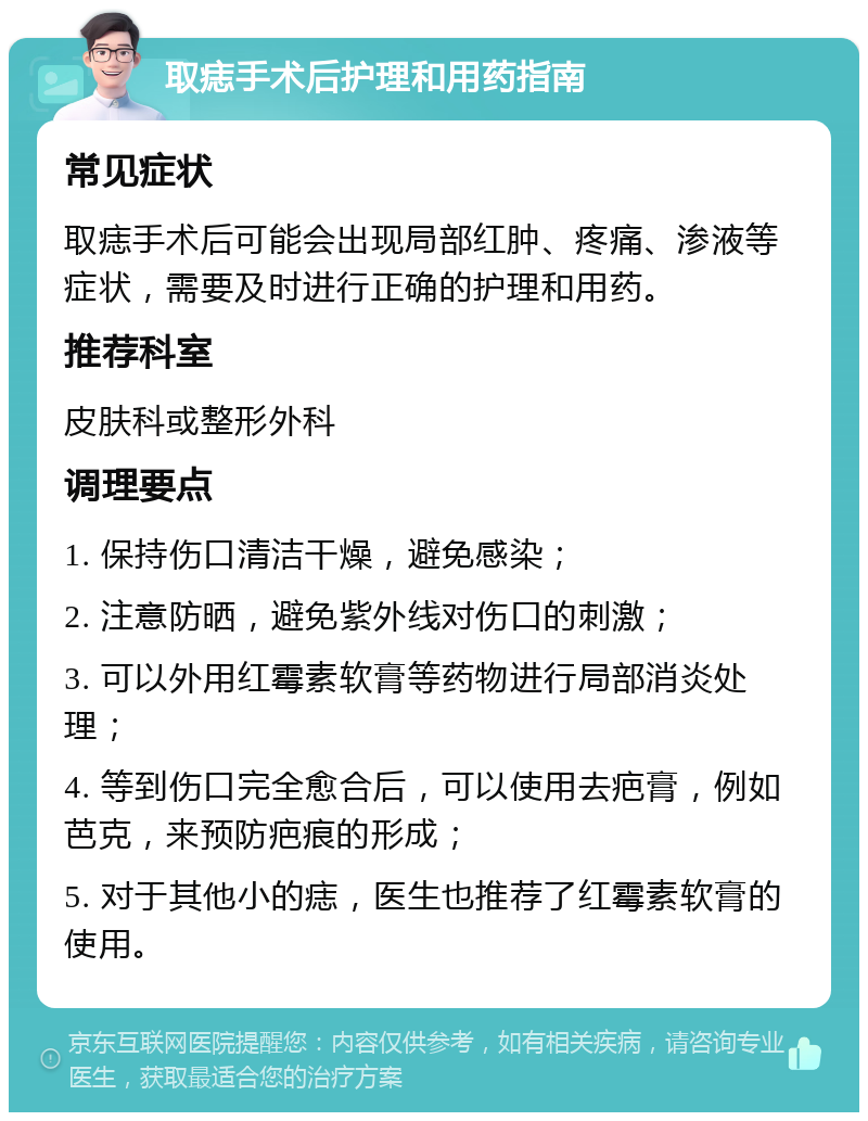 取痣手术后护理和用药指南 常见症状 取痣手术后可能会出现局部红肿、疼痛、渗液等症状，需要及时进行正确的护理和用药。 推荐科室 皮肤科或整形外科 调理要点 1. 保持伤口清洁干燥，避免感染； 2. 注意防晒，避免紫外线对伤口的刺激； 3. 可以外用红霉素软膏等药物进行局部消炎处理； 4. 等到伤口完全愈合后，可以使用去疤膏，例如芭克，来预防疤痕的形成； 5. 对于其他小的痣，医生也推荐了红霉素软膏的使用。