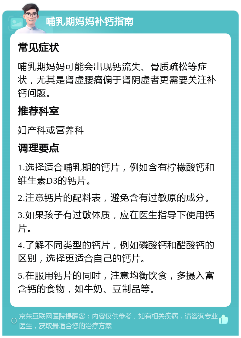 哺乳期妈妈补钙指南 常见症状 哺乳期妈妈可能会出现钙流失、骨质疏松等症状，尤其是肾虚腰痛偏于肾阴虚者更需要关注补钙问题。 推荐科室 妇产科或营养科 调理要点 1.选择适合哺乳期的钙片，例如含有柠檬酸钙和维生素D3的钙片。 2.注意钙片的配料表，避免含有过敏原的成分。 3.如果孩子有过敏体质，应在医生指导下使用钙片。 4.了解不同类型的钙片，例如磷酸钙和醋酸钙的区别，选择更适合自己的钙片。 5.在服用钙片的同时，注意均衡饮食，多摄入富含钙的食物，如牛奶、豆制品等。