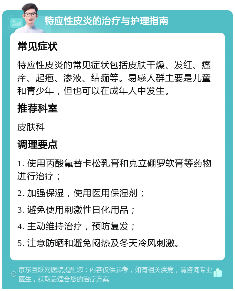 特应性皮炎的治疗与护理指南 常见症状 特应性皮炎的常见症状包括皮肤干燥、发红、瘙痒、起疱、渗液、结痂等。易感人群主要是儿童和青少年，但也可以在成年人中发生。 推荐科室 皮肤科 调理要点 1. 使用丙酸氟替卡松乳膏和克立硼罗软膏等药物进行治疗； 2. 加强保湿，使用医用保湿剂； 3. 避免使用刺激性日化用品； 4. 主动维持治疗，预防复发； 5. 注意防晒和避免闷热及冬天冷风刺激。