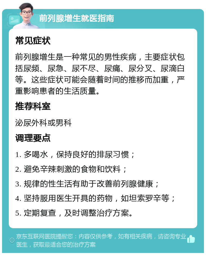 前列腺增生就医指南 常见症状 前列腺增生是一种常见的男性疾病，主要症状包括尿频、尿急、尿不尽、尿痛、尿分叉、尿滴白等。这些症状可能会随着时间的推移而加重，严重影响患者的生活质量。 推荐科室 泌尿外科或男科 调理要点 1. 多喝水，保持良好的排尿习惯； 2. 避免辛辣刺激的食物和饮料； 3. 规律的性生活有助于改善前列腺健康； 4. 坚持服用医生开具的药物，如坦索罗辛等； 5. 定期复查，及时调整治疗方案。