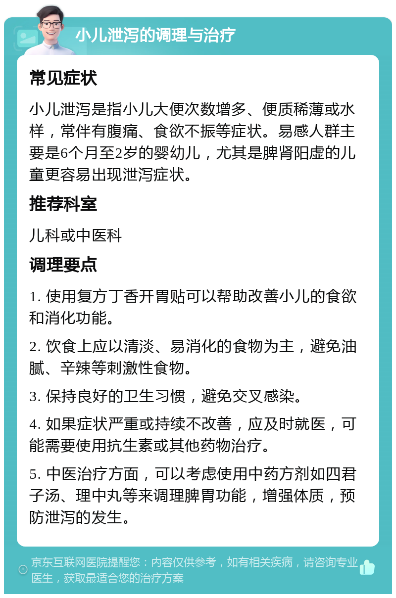 小儿泄泻的调理与治疗 常见症状 小儿泄泻是指小儿大便次数增多、便质稀薄或水样，常伴有腹痛、食欲不振等症状。易感人群主要是6个月至2岁的婴幼儿，尤其是脾肾阳虚的儿童更容易出现泄泻症状。 推荐科室 儿科或中医科 调理要点 1. 使用复方丁香开胃贴可以帮助改善小儿的食欲和消化功能。 2. 饮食上应以清淡、易消化的食物为主，避免油腻、辛辣等刺激性食物。 3. 保持良好的卫生习惯，避免交叉感染。 4. 如果症状严重或持续不改善，应及时就医，可能需要使用抗生素或其他药物治疗。 5. 中医治疗方面，可以考虑使用中药方剂如四君子汤、理中丸等来调理脾胃功能，增强体质，预防泄泻的发生。