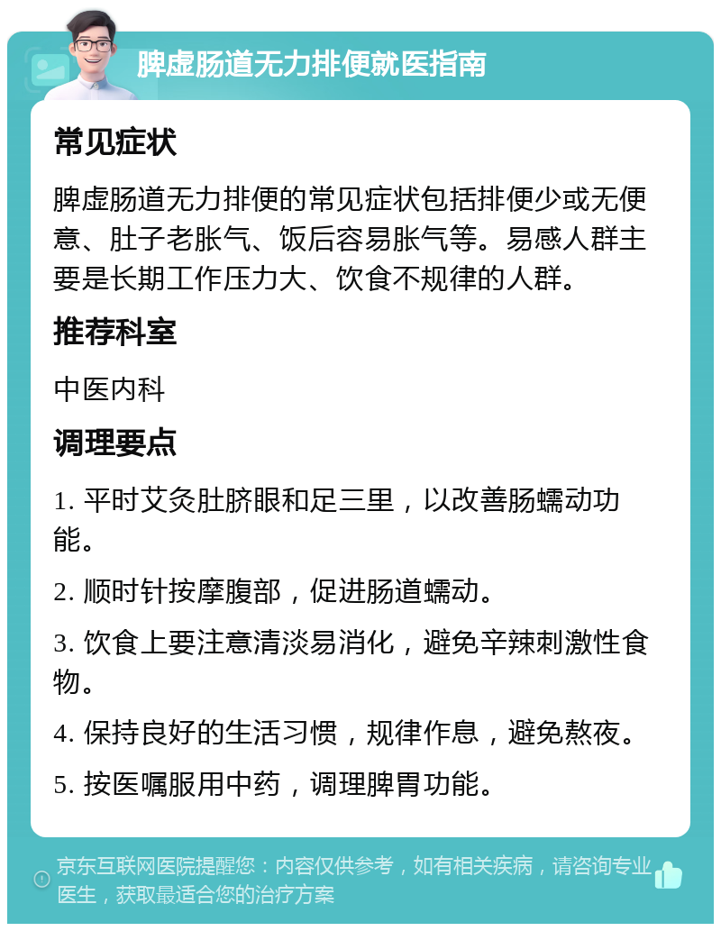 脾虚肠道无力排便就医指南 常见症状 脾虚肠道无力排便的常见症状包括排便少或无便意、肚子老胀气、饭后容易胀气等。易感人群主要是长期工作压力大、饮食不规律的人群。 推荐科室 中医内科 调理要点 1. 平时艾灸肚脐眼和足三里，以改善肠蠕动功能。 2. 顺时针按摩腹部，促进肠道蠕动。 3. 饮食上要注意清淡易消化，避免辛辣刺激性食物。 4. 保持良好的生活习惯，规律作息，避免熬夜。 5. 按医嘱服用中药，调理脾胃功能。