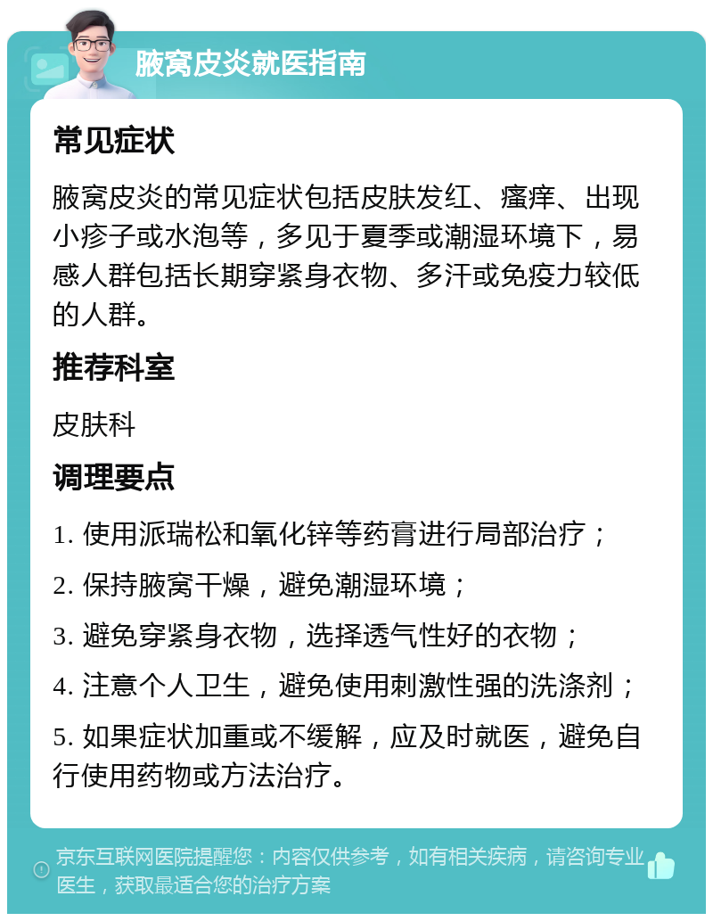 腋窝皮炎就医指南 常见症状 腋窝皮炎的常见症状包括皮肤发红、瘙痒、出现小疹子或水泡等，多见于夏季或潮湿环境下，易感人群包括长期穿紧身衣物、多汗或免疫力较低的人群。 推荐科室 皮肤科 调理要点 1. 使用派瑞松和氧化锌等药膏进行局部治疗； 2. 保持腋窝干燥，避免潮湿环境； 3. 避免穿紧身衣物，选择透气性好的衣物； 4. 注意个人卫生，避免使用刺激性强的洗涤剂； 5. 如果症状加重或不缓解，应及时就医，避免自行使用药物或方法治疗。