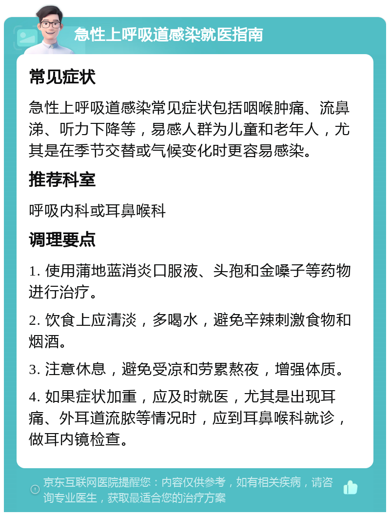 急性上呼吸道感染就医指南 常见症状 急性上呼吸道感染常见症状包括咽喉肿痛、流鼻涕、听力下降等，易感人群为儿童和老年人，尤其是在季节交替或气候变化时更容易感染。 推荐科室 呼吸内科或耳鼻喉科 调理要点 1. 使用蒲地蓝消炎口服液、头孢和金嗓子等药物进行治疗。 2. 饮食上应清淡，多喝水，避免辛辣刺激食物和烟酒。 3. 注意休息，避免受凉和劳累熬夜，增强体质。 4. 如果症状加重，应及时就医，尤其是出现耳痛、外耳道流脓等情况时，应到耳鼻喉科就诊，做耳内镜检查。