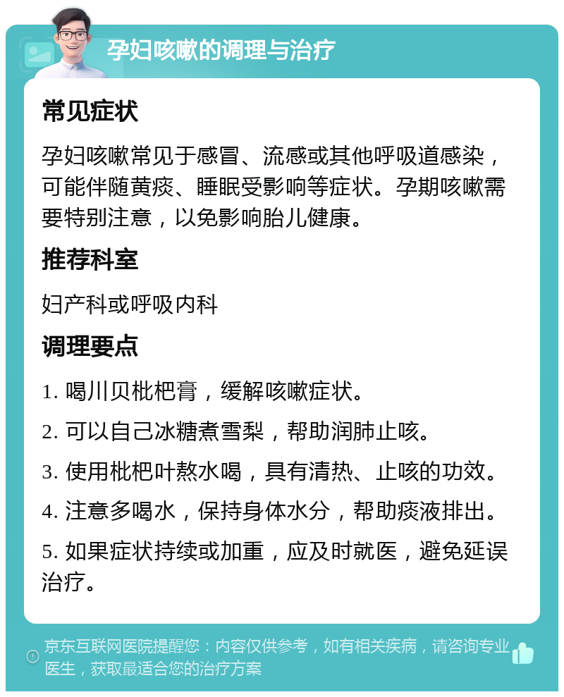 孕妇咳嗽的调理与治疗 常见症状 孕妇咳嗽常见于感冒、流感或其他呼吸道感染，可能伴随黄痰、睡眠受影响等症状。孕期咳嗽需要特别注意，以免影响胎儿健康。 推荐科室 妇产科或呼吸内科 调理要点 1. 喝川贝枇杷膏，缓解咳嗽症状。 2. 可以自己冰糖煮雪梨，帮助润肺止咳。 3. 使用枇杷叶熬水喝，具有清热、止咳的功效。 4. 注意多喝水，保持身体水分，帮助痰液排出。 5. 如果症状持续或加重，应及时就医，避免延误治疗。