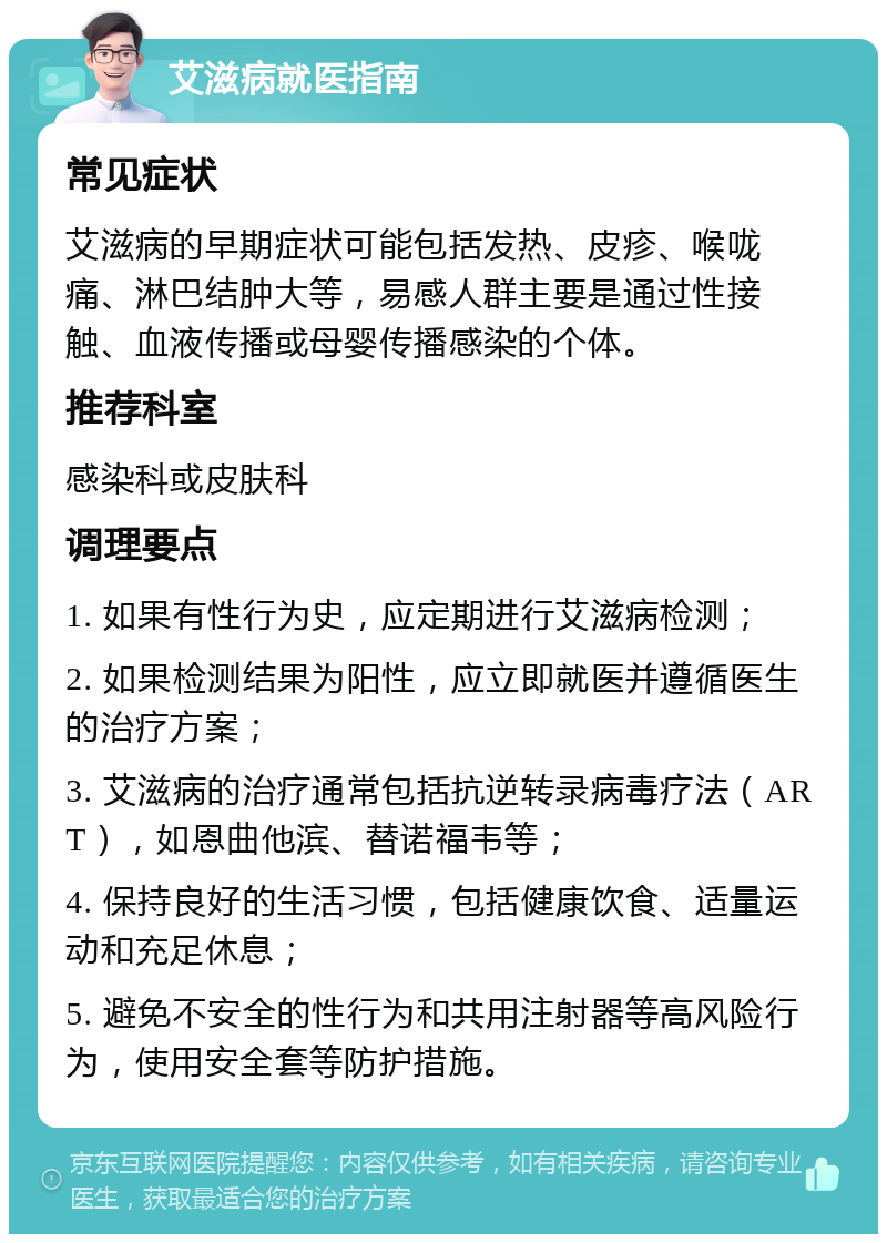 艾滋病就医指南 常见症状 艾滋病的早期症状可能包括发热、皮疹、喉咙痛、淋巴结肿大等，易感人群主要是通过性接触、血液传播或母婴传播感染的个体。 推荐科室 感染科或皮肤科 调理要点 1. 如果有性行为史，应定期进行艾滋病检测； 2. 如果检测结果为阳性，应立即就医并遵循医生的治疗方案； 3. 艾滋病的治疗通常包括抗逆转录病毒疗法（ART），如恩曲他滨、替诺福韦等； 4. 保持良好的生活习惯，包括健康饮食、适量运动和充足休息； 5. 避免不安全的性行为和共用注射器等高风险行为，使用安全套等防护措施。