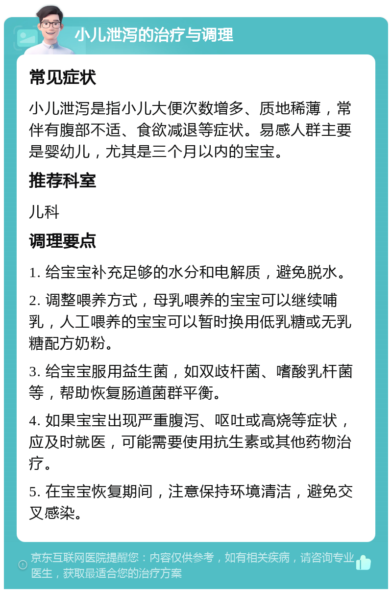 小儿泄泻的治疗与调理 常见症状 小儿泄泻是指小儿大便次数增多、质地稀薄，常伴有腹部不适、食欲减退等症状。易感人群主要是婴幼儿，尤其是三个月以内的宝宝。 推荐科室 儿科 调理要点 1. 给宝宝补充足够的水分和电解质，避免脱水。 2. 调整喂养方式，母乳喂养的宝宝可以继续哺乳，人工喂养的宝宝可以暂时换用低乳糖或无乳糖配方奶粉。 3. 给宝宝服用益生菌，如双歧杆菌、嗜酸乳杆菌等，帮助恢复肠道菌群平衡。 4. 如果宝宝出现严重腹泻、呕吐或高烧等症状，应及时就医，可能需要使用抗生素或其他药物治疗。 5. 在宝宝恢复期间，注意保持环境清洁，避免交叉感染。