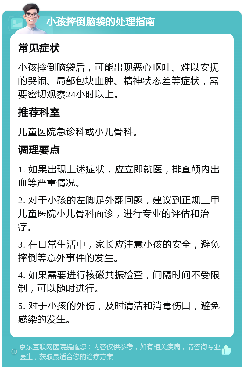 小孩摔倒脑袋的处理指南 常见症状 小孩摔倒脑袋后，可能出现恶心呕吐、难以安抚的哭闹、局部包块血肿、精神状态差等症状，需要密切观察24小时以上。 推荐科室 儿童医院急诊科或小儿骨科。 调理要点 1. 如果出现上述症状，应立即就医，排查颅内出血等严重情况。 2. 对于小孩的左脚足外翻问题，建议到正规三甲儿童医院小儿骨科面诊，进行专业的评估和治疗。 3. 在日常生活中，家长应注意小孩的安全，避免摔倒等意外事件的发生。 4. 如果需要进行核磁共振检查，间隔时间不受限制，可以随时进行。 5. 对于小孩的外伤，及时清洁和消毒伤口，避免感染的发生。