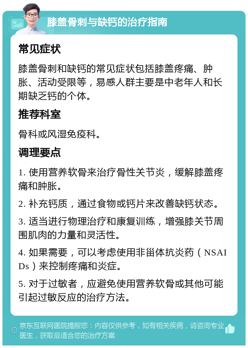 膝盖骨刺与缺钙的治疗指南 常见症状 膝盖骨刺和缺钙的常见症状包括膝盖疼痛、肿胀、活动受限等，易感人群主要是中老年人和长期缺乏钙的个体。 推荐科室 骨科或风湿免疫科。 调理要点 1. 使用营养软骨来治疗骨性关节炎，缓解膝盖疼痛和肿胀。 2. 补充钙质，通过食物或钙片来改善缺钙状态。 3. 适当进行物理治疗和康复训练，增强膝关节周围肌肉的力量和灵活性。 4. 如果需要，可以考虑使用非甾体抗炎药（NSAIDs）来控制疼痛和炎症。 5. 对于过敏者，应避免使用营养软骨或其他可能引起过敏反应的治疗方法。