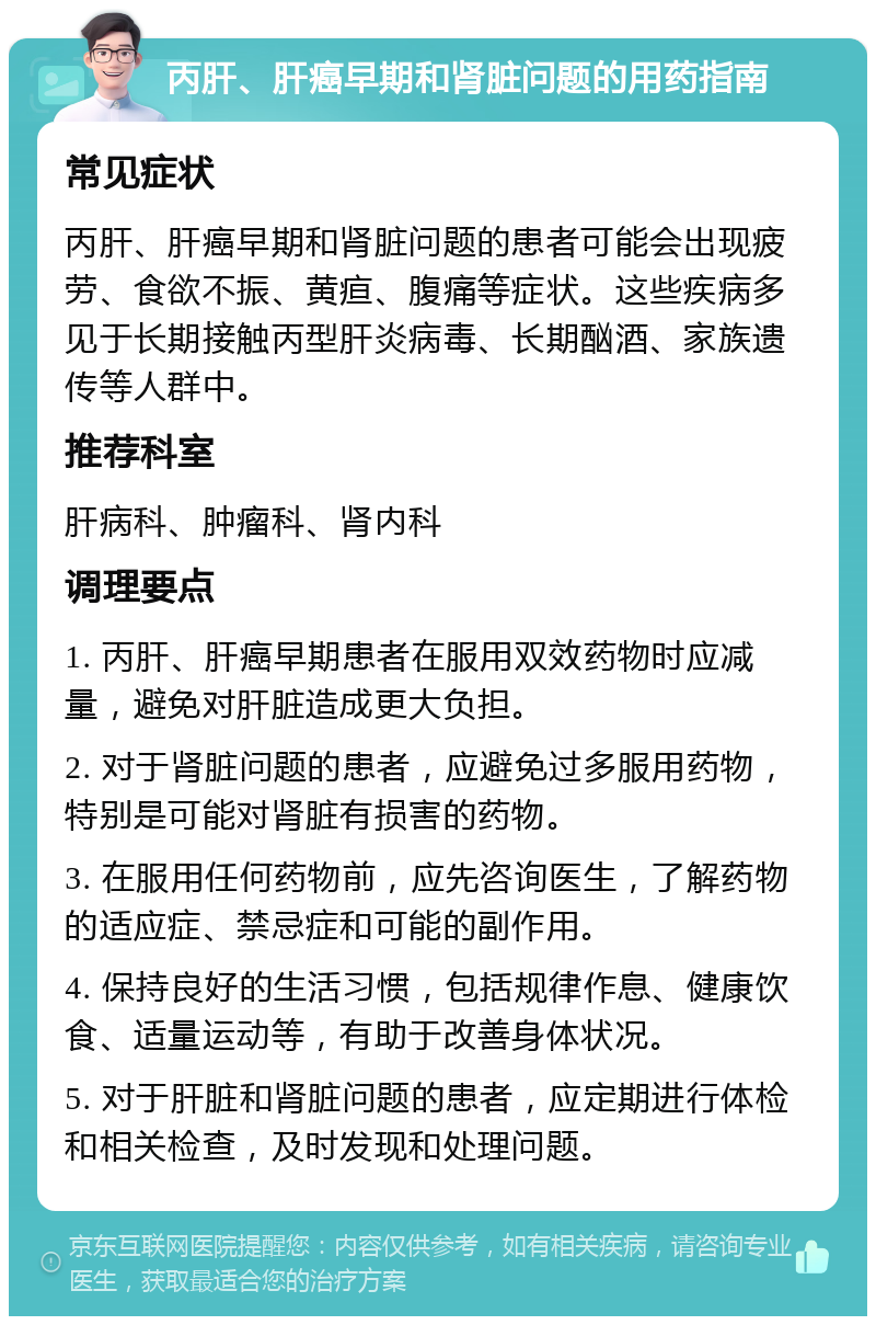 丙肝、肝癌早期和肾脏问题的用药指南 常见症状 丙肝、肝癌早期和肾脏问题的患者可能会出现疲劳、食欲不振、黄疸、腹痛等症状。这些疾病多见于长期接触丙型肝炎病毒、长期酗酒、家族遗传等人群中。 推荐科室 肝病科、肿瘤科、肾内科 调理要点 1. 丙肝、肝癌早期患者在服用双效药物时应减量，避免对肝脏造成更大负担。 2. 对于肾脏问题的患者，应避免过多服用药物，特别是可能对肾脏有损害的药物。 3. 在服用任何药物前，应先咨询医生，了解药物的适应症、禁忌症和可能的副作用。 4. 保持良好的生活习惯，包括规律作息、健康饮食、适量运动等，有助于改善身体状况。 5. 对于肝脏和肾脏问题的患者，应定期进行体检和相关检查，及时发现和处理问题。