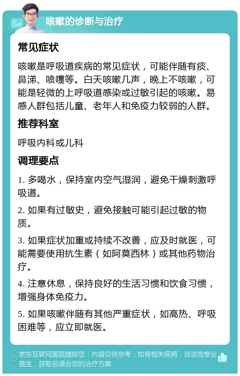 咳嗽的诊断与治疗 常见症状 咳嗽是呼吸道疾病的常见症状，可能伴随有痰、鼻涕、喷嚏等。白天咳嗽几声，晚上不咳嗽，可能是轻微的上呼吸道感染或过敏引起的咳嗽。易感人群包括儿童、老年人和免疫力较弱的人群。 推荐科室 呼吸内科或儿科 调理要点 1. 多喝水，保持室内空气湿润，避免干燥刺激呼吸道。 2. 如果有过敏史，避免接触可能引起过敏的物质。 3. 如果症状加重或持续不改善，应及时就医，可能需要使用抗生素（如阿莫西林）或其他药物治疗。 4. 注意休息，保持良好的生活习惯和饮食习惯，增强身体免疫力。 5. 如果咳嗽伴随有其他严重症状，如高热、呼吸困难等，应立即就医。