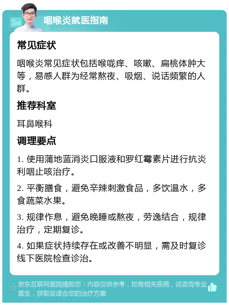 咽喉炎就医指南 常见症状 咽喉炎常见症状包括喉咙痒、咳嗽、扁桃体肿大等，易感人群为经常熬夜、吸烟、说话频繁的人群。 推荐科室 耳鼻喉科 调理要点 1. 使用蒲地蓝消炎口服液和罗红霉素片进行抗炎利咽止咳治疗。 2. 平衡膳食，避免辛辣刺激食品，多饮温水，多食蔬菜水果。 3. 规律作息，避免晚睡或熬夜，劳逸结合，规律治疗，定期复诊。 4. 如果症状持续存在或改善不明显，需及时复诊线下医院检查诊治。