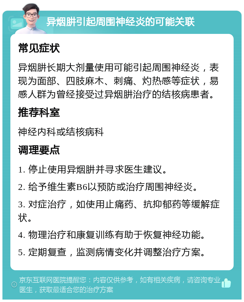 异烟肼引起周围神经炎的可能关联 常见症状 异烟肼长期大剂量使用可能引起周围神经炎，表现为面部、四肢麻木、刺痛、灼热感等症状，易感人群为曾经接受过异烟肼治疗的结核病患者。 推荐科室 神经内科或结核病科 调理要点 1. 停止使用异烟肼并寻求医生建议。 2. 给予维生素B6以预防或治疗周围神经炎。 3. 对症治疗，如使用止痛药、抗抑郁药等缓解症状。 4. 物理治疗和康复训练有助于恢复神经功能。 5. 定期复查，监测病情变化并调整治疗方案。