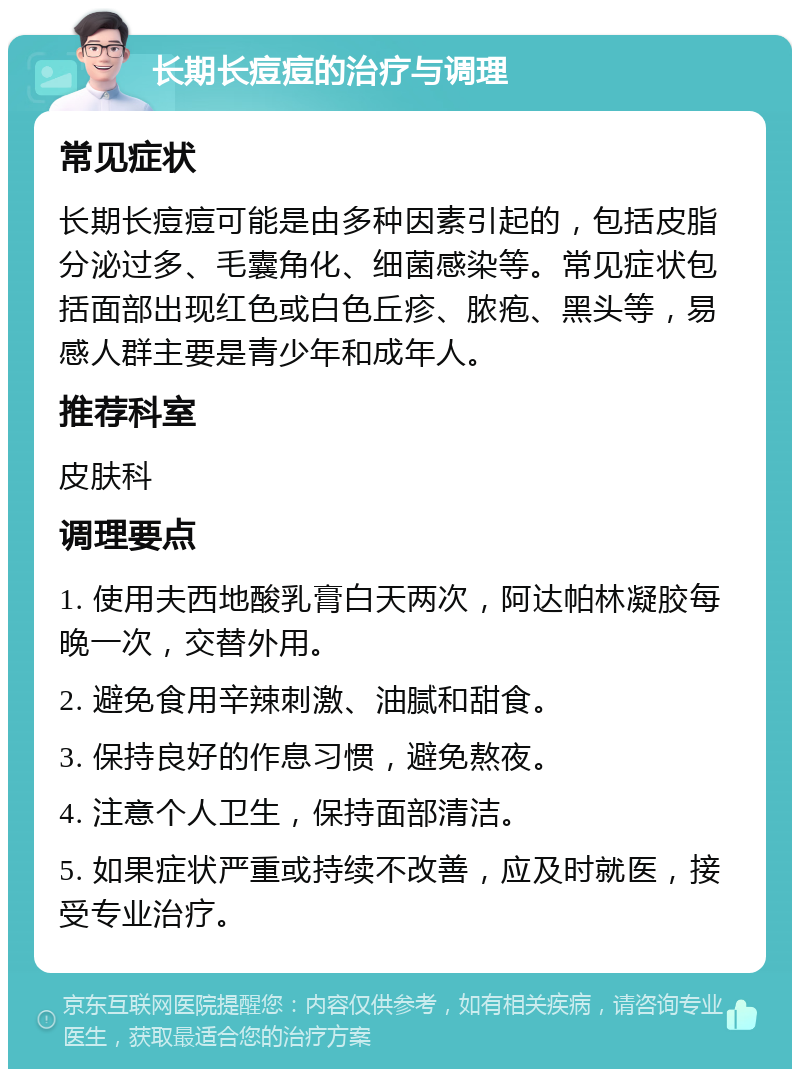 长期长痘痘的治疗与调理 常见症状 长期长痘痘可能是由多种因素引起的，包括皮脂分泌过多、毛囊角化、细菌感染等。常见症状包括面部出现红色或白色丘疹、脓疱、黑头等，易感人群主要是青少年和成年人。 推荐科室 皮肤科 调理要点 1. 使用夫西地酸乳膏白天两次，阿达帕林凝胶每晚一次，交替外用。 2. 避免食用辛辣刺激、油腻和甜食。 3. 保持良好的作息习惯，避免熬夜。 4. 注意个人卫生，保持面部清洁。 5. 如果症状严重或持续不改善，应及时就医，接受专业治疗。