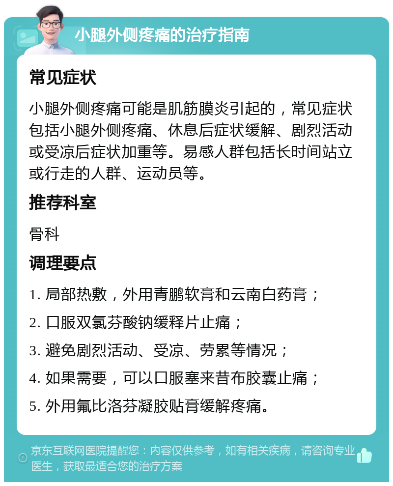 小腿外侧疼痛的治疗指南 常见症状 小腿外侧疼痛可能是肌筋膜炎引起的，常见症状包括小腿外侧疼痛、休息后症状缓解、剧烈活动或受凉后症状加重等。易感人群包括长时间站立或行走的人群、运动员等。 推荐科室 骨科 调理要点 1. 局部热敷，外用青鹏软膏和云南白药膏； 2. 口服双氯芬酸钠缓释片止痛； 3. 避免剧烈活动、受凉、劳累等情况； 4. 如果需要，可以口服塞来昔布胶囊止痛； 5. 外用氟比洛芬凝胶贴膏缓解疼痛。