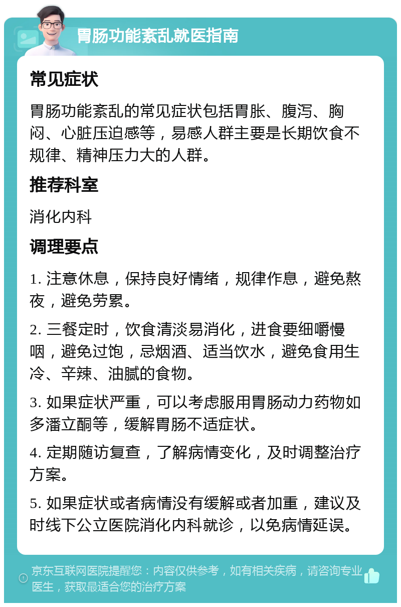 胃肠功能紊乱就医指南 常见症状 胃肠功能紊乱的常见症状包括胃胀、腹泻、胸闷、心脏压迫感等，易感人群主要是长期饮食不规律、精神压力大的人群。 推荐科室 消化内科 调理要点 1. 注意休息，保持良好情绪，规律作息，避免熬夜，避免劳累。 2. 三餐定时，饮食清淡易消化，进食要细嚼慢咽，避免过饱，忌烟酒、适当饮水，避免食用生冷、辛辣、油腻的食物。 3. 如果症状严重，可以考虑服用胃肠动力药物如多潘立酮等，缓解胃肠不适症状。 4. 定期随访复查，了解病情变化，及时调整治疗方案。 5. 如果症状或者病情没有缓解或者加重，建议及时线下公立医院消化内科就诊，以免病情延误。