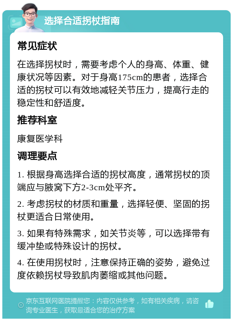 选择合适拐杖指南 常见症状 在选择拐杖时，需要考虑个人的身高、体重、健康状况等因素。对于身高175cm的患者，选择合适的拐杖可以有效地减轻关节压力，提高行走的稳定性和舒适度。 推荐科室 康复医学科 调理要点 1. 根据身高选择合适的拐杖高度，通常拐杖的顶端应与腋窝下方2-3cm处平齐。 2. 考虑拐杖的材质和重量，选择轻便、坚固的拐杖更适合日常使用。 3. 如果有特殊需求，如关节炎等，可以选择带有缓冲垫或特殊设计的拐杖。 4. 在使用拐杖时，注意保持正确的姿势，避免过度依赖拐杖导致肌肉萎缩或其他问题。