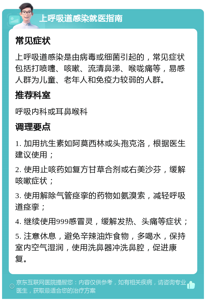 上呼吸道感染就医指南 常见症状 上呼吸道感染是由病毒或细菌引起的，常见症状包括打喷嚏、咳嗽、流清鼻涕、喉咙痛等，易感人群为儿童、老年人和免疫力较弱的人群。 推荐科室 呼吸内科或耳鼻喉科 调理要点 1. 加用抗生素如阿莫西林或头孢克洛，根据医生建议使用； 2. 使用止咳药如复方甘草合剂或右美沙芬，缓解咳嗽症状； 3. 使用解除气管痉挛的药物如氨溴索，减轻呼吸道痉挛； 4. 继续使用999感冒灵，缓解发热、头痛等症状； 5. 注意休息，避免辛辣油炸食物，多喝水，保持室内空气湿润，使用洗鼻器冲洗鼻腔，促进康复。