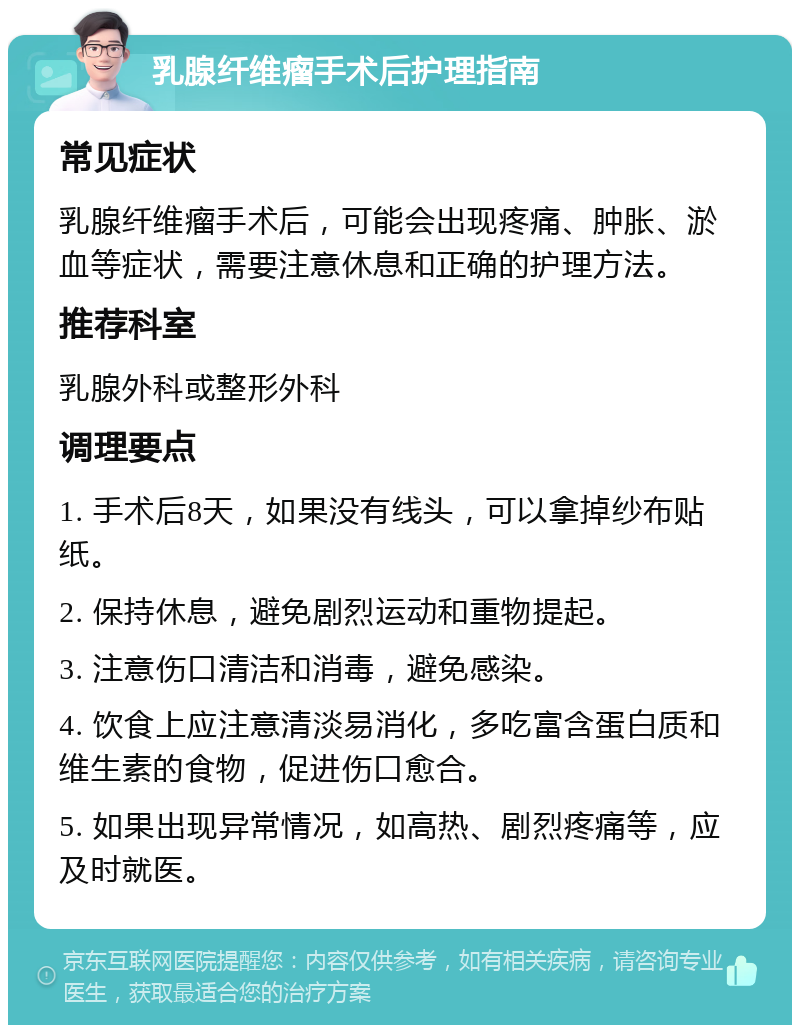 乳腺纤维瘤手术后护理指南 常见症状 乳腺纤维瘤手术后，可能会出现疼痛、肿胀、淤血等症状，需要注意休息和正确的护理方法。 推荐科室 乳腺外科或整形外科 调理要点 1. 手术后8天，如果没有线头，可以拿掉纱布贴纸。 2. 保持休息，避免剧烈运动和重物提起。 3. 注意伤口清洁和消毒，避免感染。 4. 饮食上应注意清淡易消化，多吃富含蛋白质和维生素的食物，促进伤口愈合。 5. 如果出现异常情况，如高热、剧烈疼痛等，应及时就医。