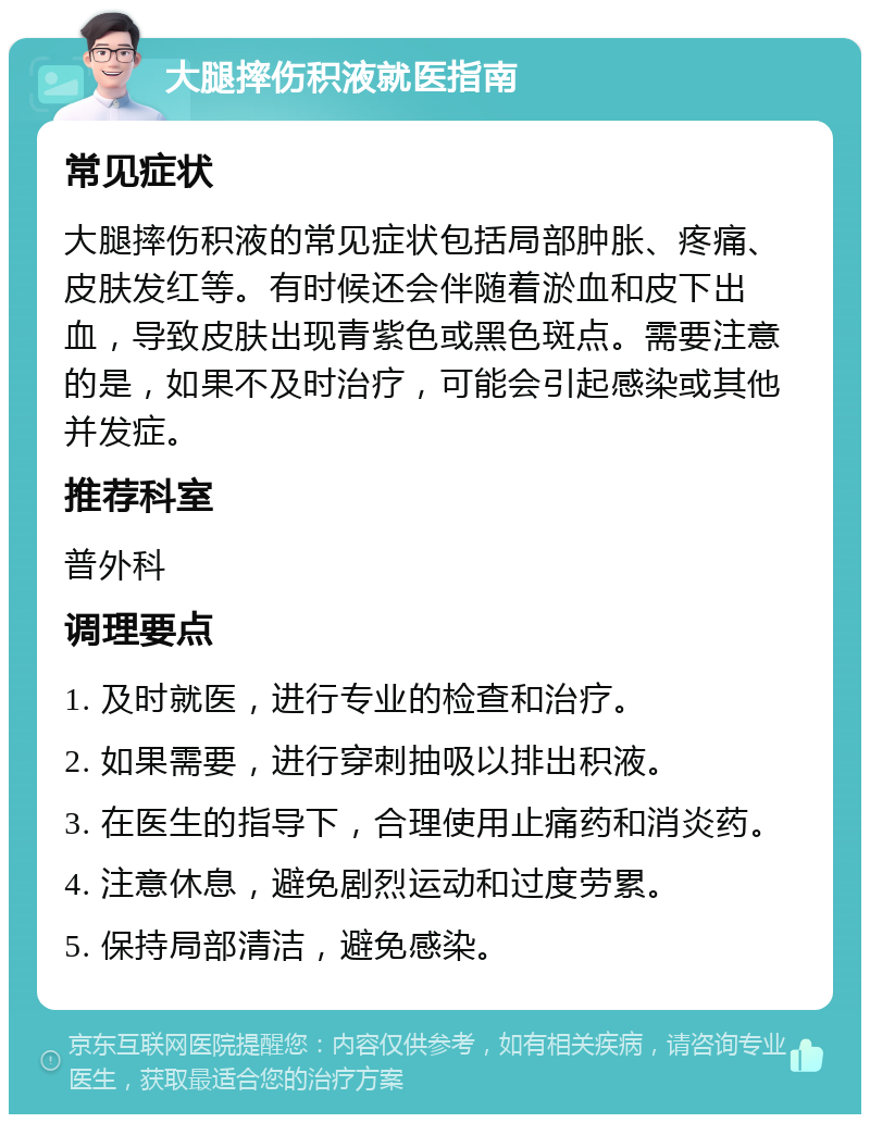 大腿摔伤积液就医指南 常见症状 大腿摔伤积液的常见症状包括局部肿胀、疼痛、皮肤发红等。有时候还会伴随着淤血和皮下出血，导致皮肤出现青紫色或黑色斑点。需要注意的是，如果不及时治疗，可能会引起感染或其他并发症。 推荐科室 普外科 调理要点 1. 及时就医，进行专业的检查和治疗。 2. 如果需要，进行穿刺抽吸以排出积液。 3. 在医生的指导下，合理使用止痛药和消炎药。 4. 注意休息，避免剧烈运动和过度劳累。 5. 保持局部清洁，避免感染。