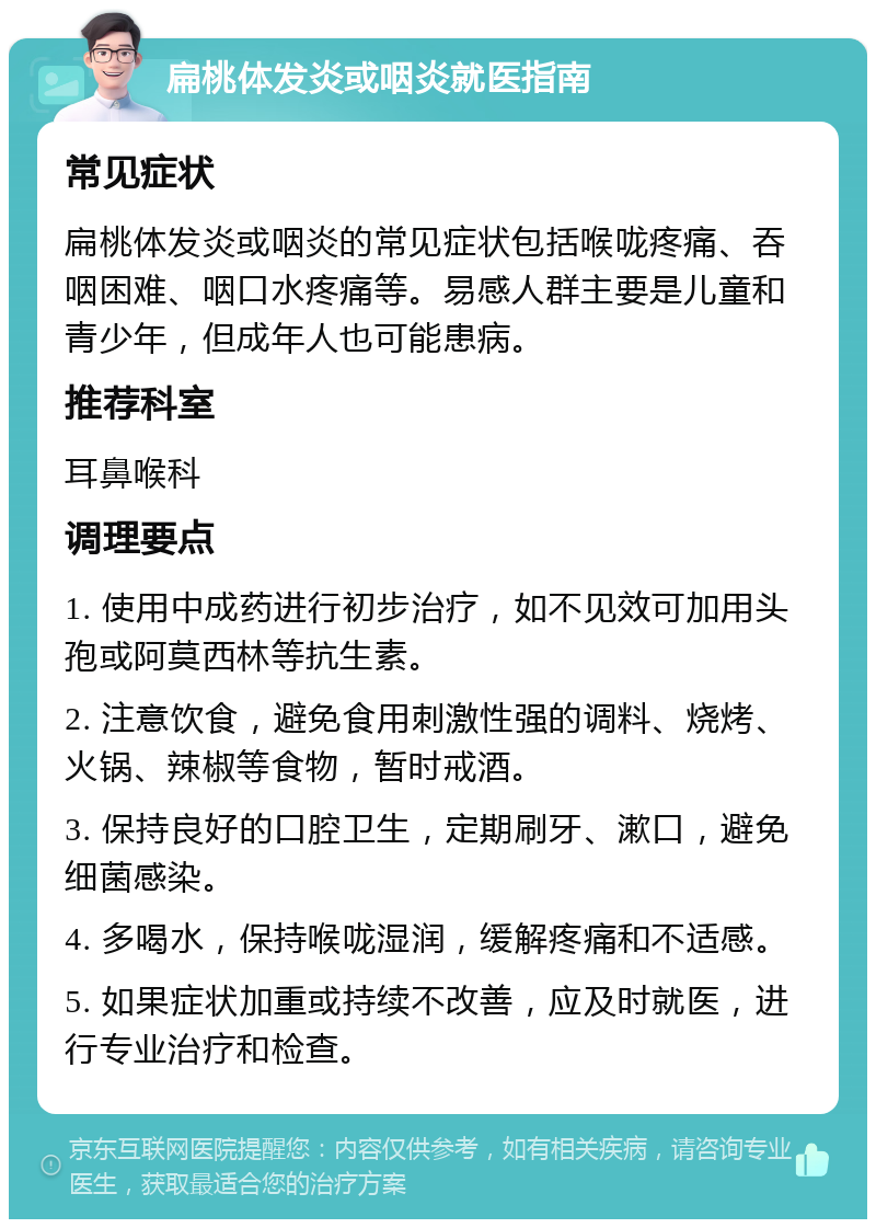 扁桃体发炎或咽炎就医指南 常见症状 扁桃体发炎或咽炎的常见症状包括喉咙疼痛、吞咽困难、咽口水疼痛等。易感人群主要是儿童和青少年，但成年人也可能患病。 推荐科室 耳鼻喉科 调理要点 1. 使用中成药进行初步治疗，如不见效可加用头孢或阿莫西林等抗生素。 2. 注意饮食，避免食用刺激性强的调料、烧烤、火锅、辣椒等食物，暂时戒酒。 3. 保持良好的口腔卫生，定期刷牙、漱口，避免细菌感染。 4. 多喝水，保持喉咙湿润，缓解疼痛和不适感。 5. 如果症状加重或持续不改善，应及时就医，进行专业治疗和检查。