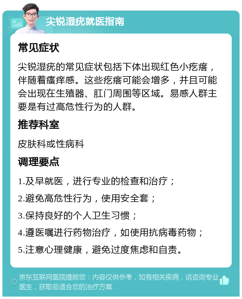 尖锐湿疣就医指南 常见症状 尖锐湿疣的常见症状包括下体出现红色小疙瘩，伴随着瘙痒感。这些疙瘩可能会增多，并且可能会出现在生殖器、肛门周围等区域。易感人群主要是有过高危性行为的人群。 推荐科室 皮肤科或性病科 调理要点 1.及早就医，进行专业的检查和治疗； 2.避免高危性行为，使用安全套； 3.保持良好的个人卫生习惯； 4.遵医嘱进行药物治疗，如使用抗病毒药物； 5.注意心理健康，避免过度焦虑和自责。