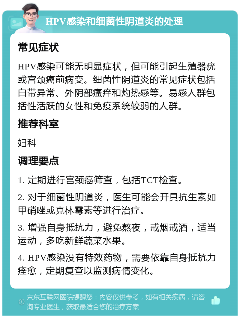 HPV感染和细菌性阴道炎的处理 常见症状 HPV感染可能无明显症状，但可能引起生殖器疣或宫颈癌前病变。细菌性阴道炎的常见症状包括白带异常、外阴部瘙痒和灼热感等。易感人群包括性活跃的女性和免疫系统较弱的人群。 推荐科室 妇科 调理要点 1. 定期进行宫颈癌筛查，包括TCT检查。 2. 对于细菌性阴道炎，医生可能会开具抗生素如甲硝唑或克林霉素等进行治疗。 3. 增强自身抵抗力，避免熬夜，戒烟戒酒，适当运动，多吃新鲜蔬菜水果。 4. HPV感染没有特效药物，需要依靠自身抵抗力痊愈，定期复查以监测病情变化。