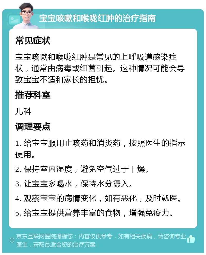 宝宝咳嗽和喉咙红肿的治疗指南 常见症状 宝宝咳嗽和喉咙红肿是常见的上呼吸道感染症状，通常由病毒或细菌引起。这种情况可能会导致宝宝不适和家长的担忧。 推荐科室 儿科 调理要点 1. 给宝宝服用止咳药和消炎药，按照医生的指示使用。 2. 保持室内湿度，避免空气过于干燥。 3. 让宝宝多喝水，保持水分摄入。 4. 观察宝宝的病情变化，如有恶化，及时就医。 5. 给宝宝提供营养丰富的食物，增强免疫力。