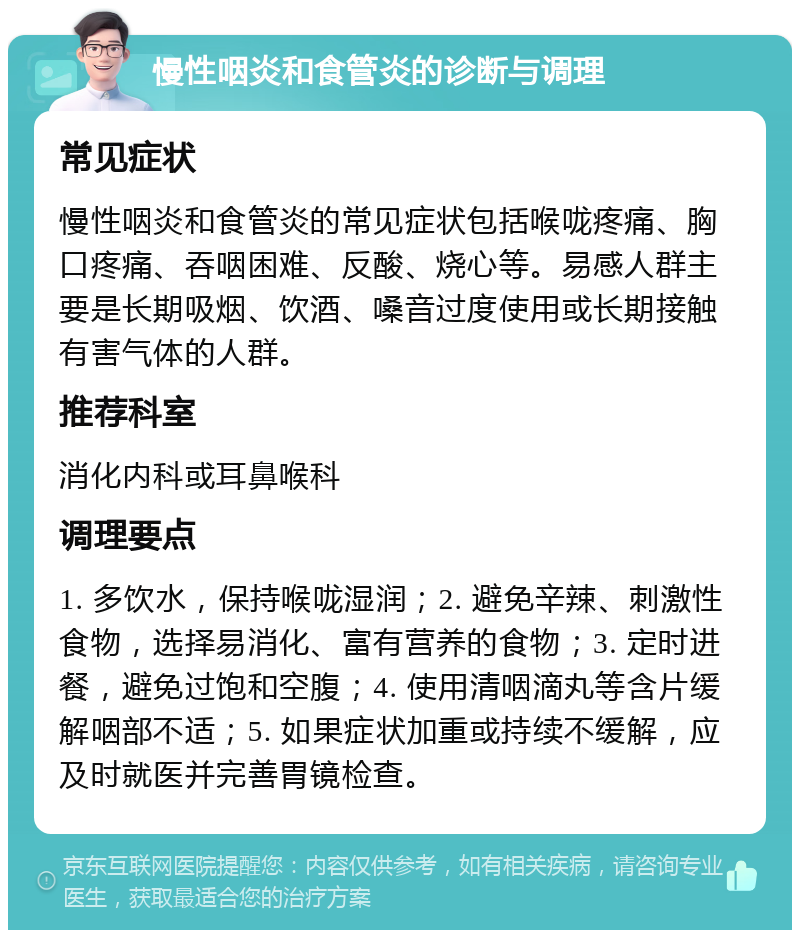 慢性咽炎和食管炎的诊断与调理 常见症状 慢性咽炎和食管炎的常见症状包括喉咙疼痛、胸口疼痛、吞咽困难、反酸、烧心等。易感人群主要是长期吸烟、饮酒、嗓音过度使用或长期接触有害气体的人群。 推荐科室 消化内科或耳鼻喉科 调理要点 1. 多饮水，保持喉咙湿润；2. 避免辛辣、刺激性食物，选择易消化、富有营养的食物；3. 定时进餐，避免过饱和空腹；4. 使用清咽滴丸等含片缓解咽部不适；5. 如果症状加重或持续不缓解，应及时就医并完善胃镜检查。