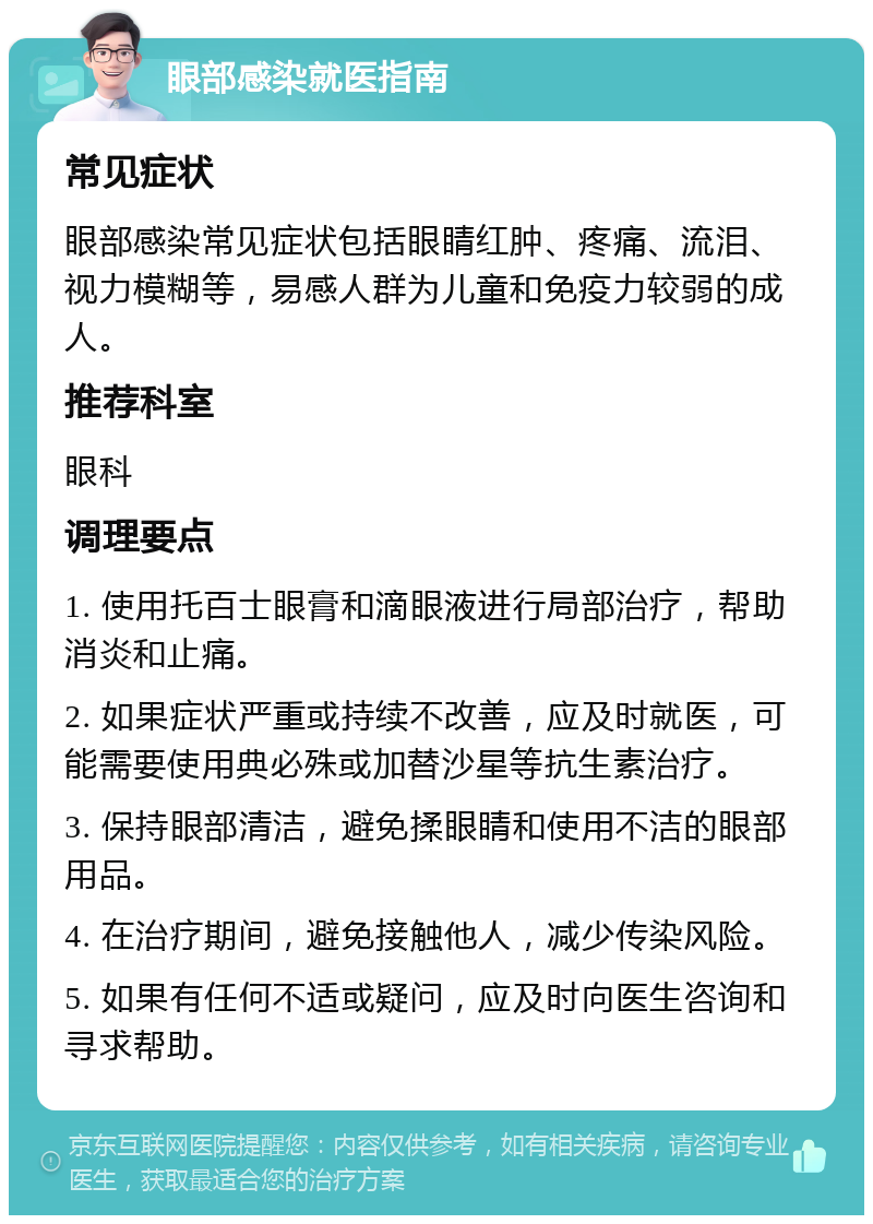 眼部感染就医指南 常见症状 眼部感染常见症状包括眼睛红肿、疼痛、流泪、视力模糊等，易感人群为儿童和免疫力较弱的成人。 推荐科室 眼科 调理要点 1. 使用托百士眼膏和滴眼液进行局部治疗，帮助消炎和止痛。 2. 如果症状严重或持续不改善，应及时就医，可能需要使用典必殊或加替沙星等抗生素治疗。 3. 保持眼部清洁，避免揉眼睛和使用不洁的眼部用品。 4. 在治疗期间，避免接触他人，减少传染风险。 5. 如果有任何不适或疑问，应及时向医生咨询和寻求帮助。