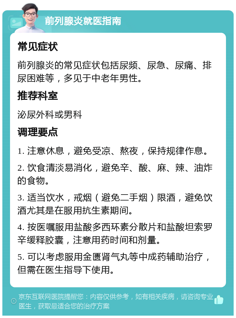 前列腺炎就医指南 常见症状 前列腺炎的常见症状包括尿频、尿急、尿痛、排尿困难等，多见于中老年男性。 推荐科室 泌尿外科或男科 调理要点 1. 注意休息，避免受凉、熬夜，保持规律作息。 2. 饮食清淡易消化，避免辛、酸、麻、辣、油炸的食物。 3. 适当饮水，戒烟（避免二手烟）限酒，避免饮酒尤其是在服用抗生素期间。 4. 按医嘱服用盐酸多西环素分散片和盐酸坦索罗辛缓释胶囊，注意用药时间和剂量。 5. 可以考虑服用金匮肾气丸等中成药辅助治疗，但需在医生指导下使用。