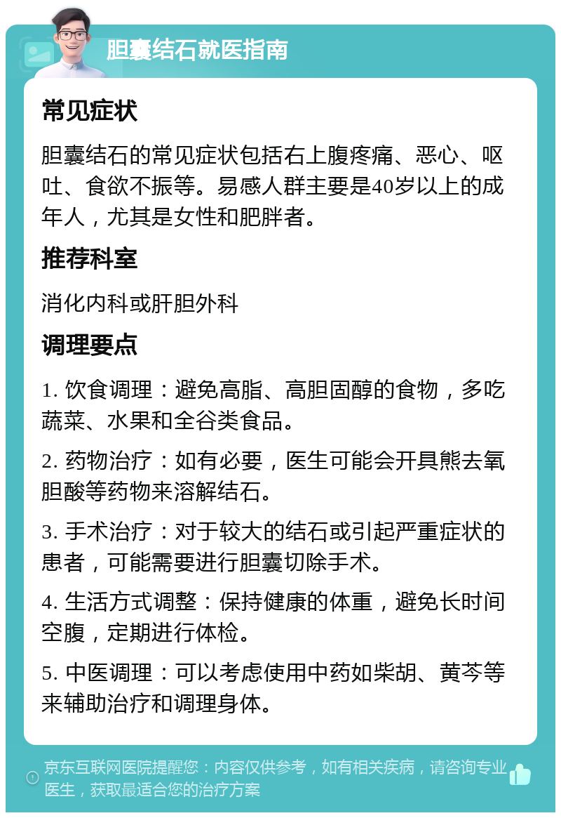 胆囊结石就医指南 常见症状 胆囊结石的常见症状包括右上腹疼痛、恶心、呕吐、食欲不振等。易感人群主要是40岁以上的成年人，尤其是女性和肥胖者。 推荐科室 消化内科或肝胆外科 调理要点 1. 饮食调理：避免高脂、高胆固醇的食物，多吃蔬菜、水果和全谷类食品。 2. 药物治疗：如有必要，医生可能会开具熊去氧胆酸等药物来溶解结石。 3. 手术治疗：对于较大的结石或引起严重症状的患者，可能需要进行胆囊切除手术。 4. 生活方式调整：保持健康的体重，避免长时间空腹，定期进行体检。 5. 中医调理：可以考虑使用中药如柴胡、黄芩等来辅助治疗和调理身体。