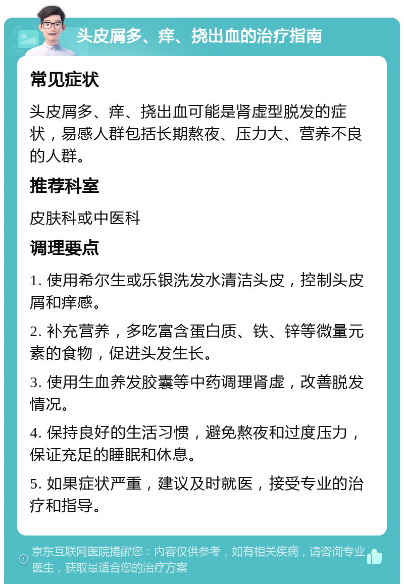 头皮屑多、痒、挠出血的治疗指南 常见症状 头皮屑多、痒、挠出血可能是肾虚型脱发的症状，易感人群包括长期熬夜、压力大、营养不良的人群。 推荐科室 皮肤科或中医科 调理要点 1. 使用希尔生或乐银洗发水清洁头皮，控制头皮屑和痒感。 2. 补充营养，多吃富含蛋白质、铁、锌等微量元素的食物，促进头发生长。 3. 使用生血养发胶囊等中药调理肾虚，改善脱发情况。 4. 保持良好的生活习惯，避免熬夜和过度压力，保证充足的睡眠和休息。 5. 如果症状严重，建议及时就医，接受专业的治疗和指导。