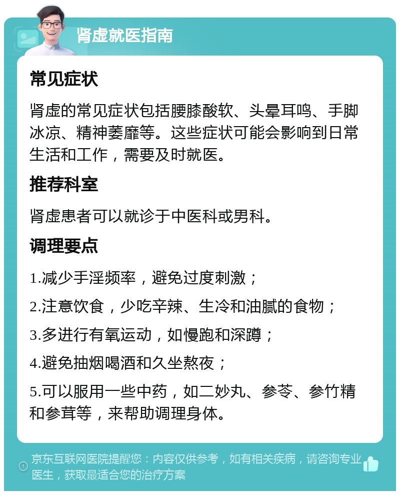 肾虚就医指南 常见症状 肾虚的常见症状包括腰膝酸软、头晕耳鸣、手脚冰凉、精神萎靡等。这些症状可能会影响到日常生活和工作，需要及时就医。 推荐科室 肾虚患者可以就诊于中医科或男科。 调理要点 1.减少手淫频率，避免过度刺激； 2.注意饮食，少吃辛辣、生冷和油腻的食物； 3.多进行有氧运动，如慢跑和深蹲； 4.避免抽烟喝酒和久坐熬夜； 5.可以服用一些中药，如二妙丸、参苓、参竹精和参茸等，来帮助调理身体。