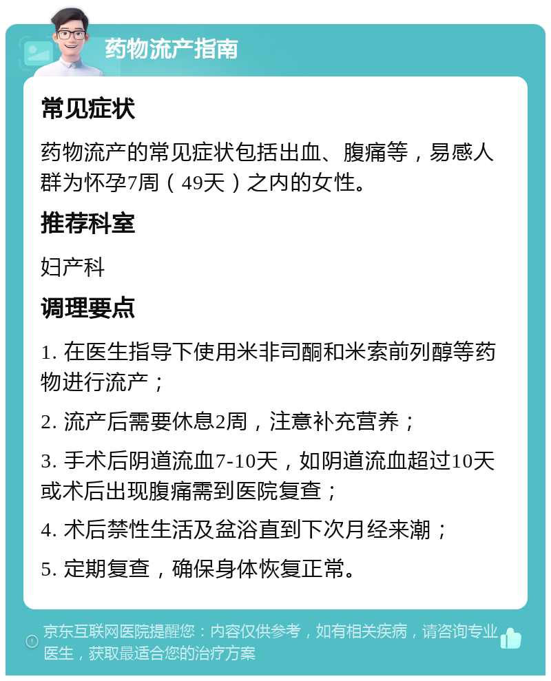 药物流产指南 常见症状 药物流产的常见症状包括出血、腹痛等，易感人群为怀孕7周（49天）之内的女性。 推荐科室 妇产科 调理要点 1. 在医生指导下使用米非司酮和米索前列醇等药物进行流产； 2. 流产后需要休息2周，注意补充营养； 3. 手术后阴道流血7-10天，如阴道流血超过10天或术后出现腹痛需到医院复查； 4. 术后禁性生活及盆浴直到下次月经来潮； 5. 定期复查，确保身体恢复正常。