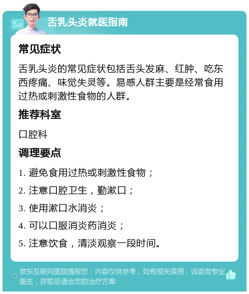 舌乳头炎就医指南 常见症状 舌乳头炎的常见症状包括舌头发麻、红肿、吃东西疼痛、味觉失灵等。易感人群主要是经常食用过热或刺激性食物的人群。 推荐科室 口腔科 调理要点 1. 避免食用过热或刺激性食物； 2. 注意口腔卫生，勤漱口； 3. 使用漱口水消炎； 4. 可以口服消炎药消炎； 5. 注意饮食，清淡观察一段时间。