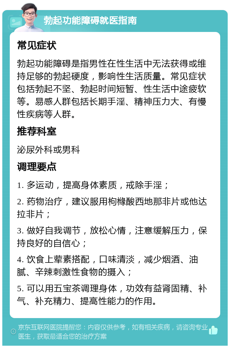 勃起功能障碍就医指南 常见症状 勃起功能障碍是指男性在性生活中无法获得或维持足够的勃起硬度，影响性生活质量。常见症状包括勃起不坚、勃起时间短暂、性生活中途疲软等。易感人群包括长期手淫、精神压力大、有慢性疾病等人群。 推荐科室 泌尿外科或男科 调理要点 1. 多运动，提高身体素质，戒除手淫； 2. 药物治疗，建议服用枸橼酸西地那非片或他达拉非片； 3. 做好自我调节，放松心情，注意缓解压力，保持良好的自信心； 4. 饮食上荤素搭配，口味清淡，减少烟酒、油腻、辛辣刺激性食物的摄入； 5. 可以用五宝茶调理身体，功效有益肾固精、补气、补充精力、提高性能力的作用。