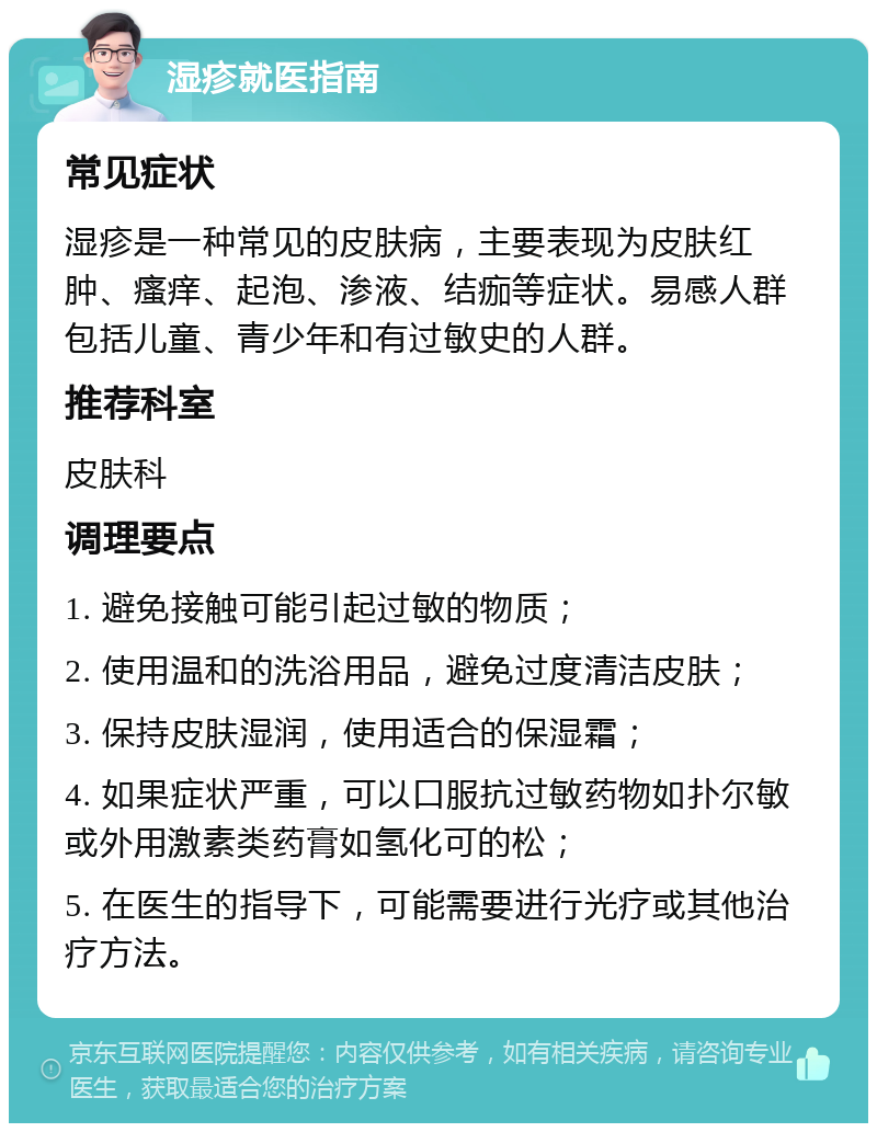 湿疹就医指南 常见症状 湿疹是一种常见的皮肤病，主要表现为皮肤红肿、瘙痒、起泡、渗液、结痂等症状。易感人群包括儿童、青少年和有过敏史的人群。 推荐科室 皮肤科 调理要点 1. 避免接触可能引起过敏的物质； 2. 使用温和的洗浴用品，避免过度清洁皮肤； 3. 保持皮肤湿润，使用适合的保湿霜； 4. 如果症状严重，可以口服抗过敏药物如扑尔敏或外用激素类药膏如氢化可的松； 5. 在医生的指导下，可能需要进行光疗或其他治疗方法。