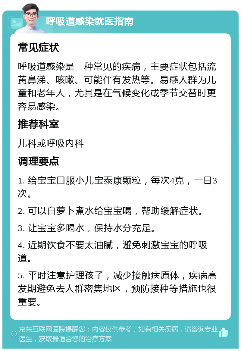 呼吸道感染就医指南 常见症状 呼吸道感染是一种常见的疾病，主要症状包括流黄鼻涕、咳嗽、可能伴有发热等。易感人群为儿童和老年人，尤其是在气候变化或季节交替时更容易感染。 推荐科室 儿科或呼吸内科 调理要点 1. 给宝宝口服小儿宝泰康颗粒，每次4克，一日3次。 2. 可以白萝卜煮水给宝宝喝，帮助缓解症状。 3. 让宝宝多喝水，保持水分充足。 4. 近期饮食不要太油腻，避免刺激宝宝的呼吸道。 5. 平时注意护理孩子，减少接触病原体，疾病高发期避免去人群密集地区，预防接种等措施也很重要。