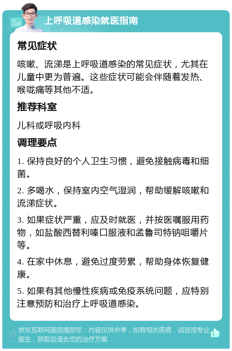 上呼吸道感染就医指南 常见症状 咳嗽、流涕是上呼吸道感染的常见症状，尤其在儿童中更为普遍。这些症状可能会伴随着发热、喉咙痛等其他不适。 推荐科室 儿科或呼吸内科 调理要点 1. 保持良好的个人卫生习惯，避免接触病毒和细菌。 2. 多喝水，保持室内空气湿润，帮助缓解咳嗽和流涕症状。 3. 如果症状严重，应及时就医，并按医嘱服用药物，如盐酸西替利嗪口服液和孟鲁司特钠咀嚼片等。 4. 在家中休息，避免过度劳累，帮助身体恢复健康。 5. 如果有其他慢性疾病或免疫系统问题，应特别注意预防和治疗上呼吸道感染。