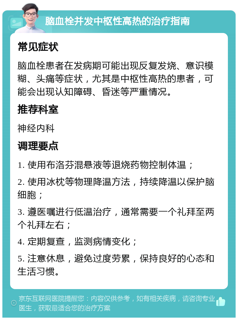 脑血栓并发中枢性高热的治疗指南 常见症状 脑血栓患者在发病期可能出现反复发烧、意识模糊、头痛等症状，尤其是中枢性高热的患者，可能会出现认知障碍、昏迷等严重情况。 推荐科室 神经内科 调理要点 1. 使用布洛芬混悬液等退烧药物控制体温； 2. 使用冰枕等物理降温方法，持续降温以保护脑细胞； 3. 遵医嘱进行低温治疗，通常需要一个礼拜至两个礼拜左右； 4. 定期复查，监测病情变化； 5. 注意休息，避免过度劳累，保持良好的心态和生活习惯。