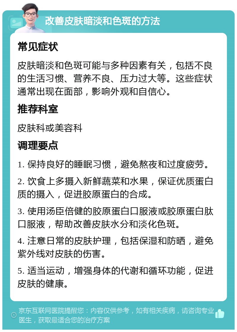 改善皮肤暗淡和色斑的方法 常见症状 皮肤暗淡和色斑可能与多种因素有关，包括不良的生活习惯、营养不良、压力过大等。这些症状通常出现在面部，影响外观和自信心。 推荐科室 皮肤科或美容科 调理要点 1. 保持良好的睡眠习惯，避免熬夜和过度疲劳。 2. 饮食上多摄入新鲜蔬菜和水果，保证优质蛋白质的摄入，促进胶原蛋白的合成。 3. 使用汤臣倍健的胶原蛋白口服液或胶原蛋白肽口服液，帮助改善皮肤水分和淡化色斑。 4. 注意日常的皮肤护理，包括保湿和防晒，避免紫外线对皮肤的伤害。 5. 适当运动，增强身体的代谢和循环功能，促进皮肤的健康。