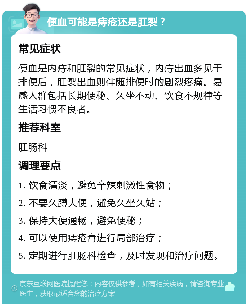 便血可能是痔疮还是肛裂？ 常见症状 便血是内痔和肛裂的常见症状，内痔出血多见于排便后，肛裂出血则伴随排便时的剧烈疼痛。易感人群包括长期便秘、久坐不动、饮食不规律等生活习惯不良者。 推荐科室 肛肠科 调理要点 1. 饮食清淡，避免辛辣刺激性食物； 2. 不要久蹲大便，避免久坐久站； 3. 保持大便通畅，避免便秘； 4. 可以使用痔疮膏进行局部治疗； 5. 定期进行肛肠科检查，及时发现和治疗问题。