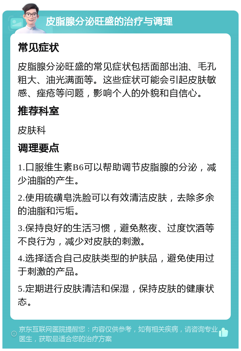 皮脂腺分泌旺盛的治疗与调理 常见症状 皮脂腺分泌旺盛的常见症状包括面部出油、毛孔粗大、油光满面等。这些症状可能会引起皮肤敏感、痤疮等问题，影响个人的外貌和自信心。 推荐科室 皮肤科 调理要点 1.口服维生素B6可以帮助调节皮脂腺的分泌，减少油脂的产生。 2.使用硫磺皂洗脸可以有效清洁皮肤，去除多余的油脂和污垢。 3.保持良好的生活习惯，避免熬夜、过度饮酒等不良行为，减少对皮肤的刺激。 4.选择适合自己皮肤类型的护肤品，避免使用过于刺激的产品。 5.定期进行皮肤清洁和保湿，保持皮肤的健康状态。