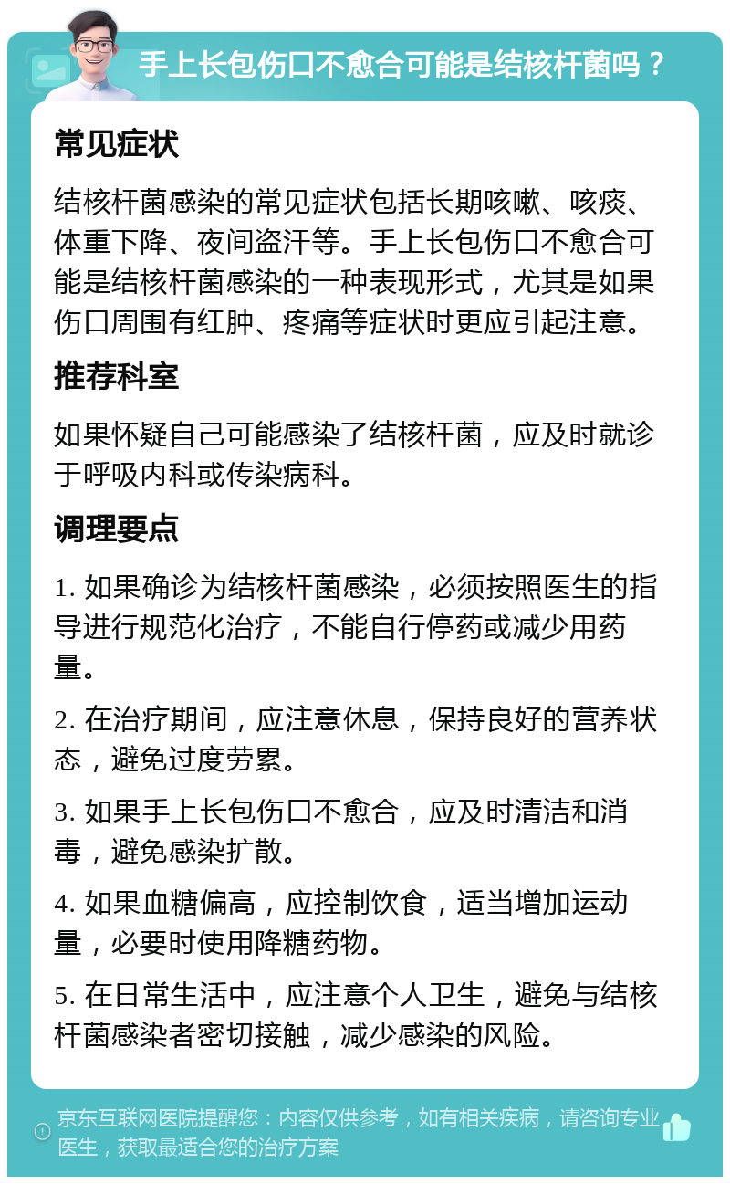 手上长包伤口不愈合可能是结核杆菌吗？ 常见症状 结核杆菌感染的常见症状包括长期咳嗽、咳痰、体重下降、夜间盗汗等。手上长包伤口不愈合可能是结核杆菌感染的一种表现形式，尤其是如果伤口周围有红肿、疼痛等症状时更应引起注意。 推荐科室 如果怀疑自己可能感染了结核杆菌，应及时就诊于呼吸内科或传染病科。 调理要点 1. 如果确诊为结核杆菌感染，必须按照医生的指导进行规范化治疗，不能自行停药或减少用药量。 2. 在治疗期间，应注意休息，保持良好的营养状态，避免过度劳累。 3. 如果手上长包伤口不愈合，应及时清洁和消毒，避免感染扩散。 4. 如果血糖偏高，应控制饮食，适当增加运动量，必要时使用降糖药物。 5. 在日常生活中，应注意个人卫生，避免与结核杆菌感染者密切接触，减少感染的风险。