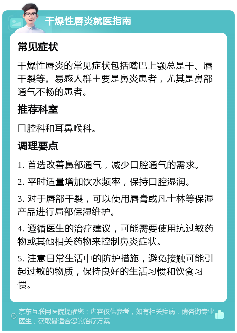 干燥性唇炎就医指南 常见症状 干燥性唇炎的常见症状包括嘴巴上颚总是干、唇干裂等。易感人群主要是鼻炎患者，尤其是鼻部通气不畅的患者。 推荐科室 口腔科和耳鼻喉科。 调理要点 1. 首选改善鼻部通气，减少口腔通气的需求。 2. 平时适量增加饮水频率，保持口腔湿润。 3. 对于唇部干裂，可以使用唇膏或凡士林等保湿产品进行局部保湿维护。 4. 遵循医生的治疗建议，可能需要使用抗过敏药物或其他相关药物来控制鼻炎症状。 5. 注意日常生活中的防护措施，避免接触可能引起过敏的物质，保持良好的生活习惯和饮食习惯。