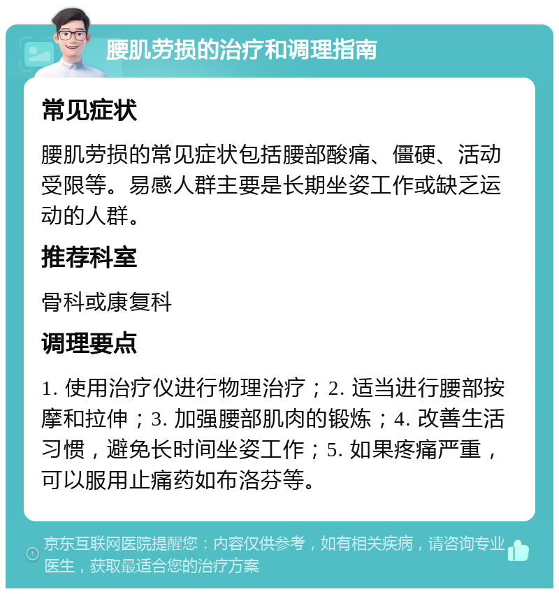 腰肌劳损的治疗和调理指南 常见症状 腰肌劳损的常见症状包括腰部酸痛、僵硬、活动受限等。易感人群主要是长期坐姿工作或缺乏运动的人群。 推荐科室 骨科或康复科 调理要点 1. 使用治疗仪进行物理治疗；2. 适当进行腰部按摩和拉伸；3. 加强腰部肌肉的锻炼；4. 改善生活习惯，避免长时间坐姿工作；5. 如果疼痛严重，可以服用止痛药如布洛芬等。